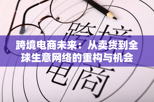 跨境电商未来：从卖货到全球生意网络的重构与机会