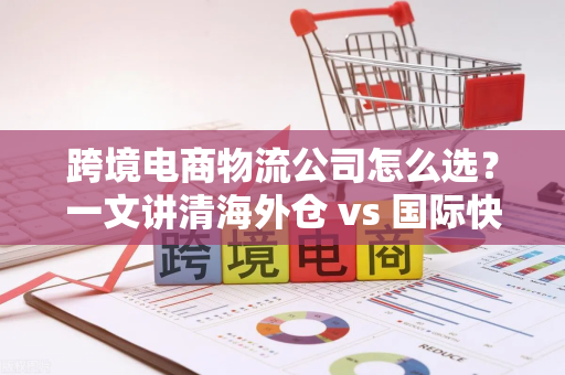 跨境电商物流公司怎么选？一文讲清海外仓 vs 国际快递，帮你省心省钱不踩坑