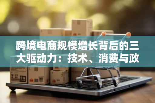 跨境电商规模增长背后的三大驱动力：技术、消费与政策如何重塑全球生意