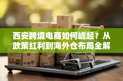 西安跨境电商如何崛起？从政策红利到海外仓布局全解析