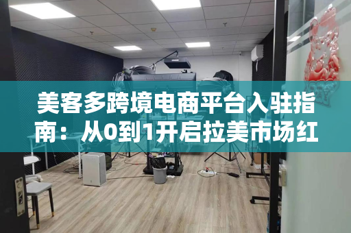 美客多跨境电商平台入驻指南：从0到1开启拉美市场红利