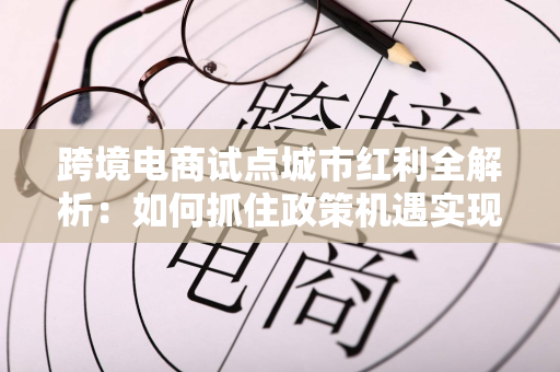 跨境电商试点城市红利全解析：如何抓住政策机遇实现出海增长