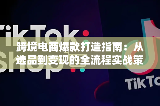 跨境电商爆款打造指南:从选品到变现的全流程实战策略