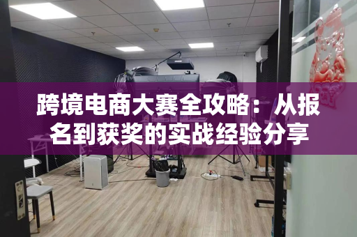 跨境电商大赛全攻略:从报名到获奖的实战经验分享