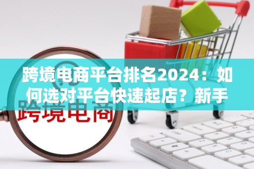 跨境电商平台排名2024：如何选对平台快速起店？新手也能轻松上手