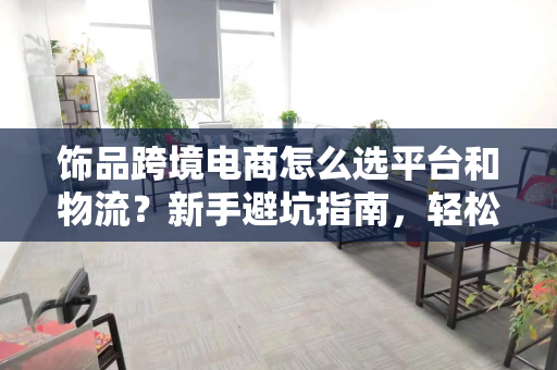 饰品跨境电商怎么选平台和物流？新手避坑指南，轻松起步赚第一桶金