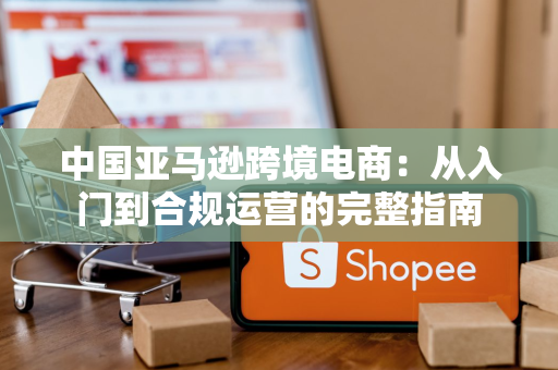 中国亚马逊跨境电商：从入门到合规运营的完整指南