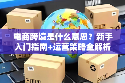 电商跨境是什么意思？新手入门指南+运营策略全解析