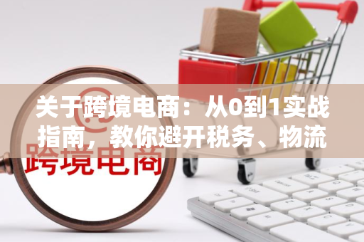 关于跨境电商:从0到1实战指南,教你避开税务、物流、合规陷阱