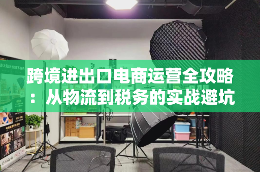 跨境进出口电商运营全攻略:从物流到税务的实战避坑指南