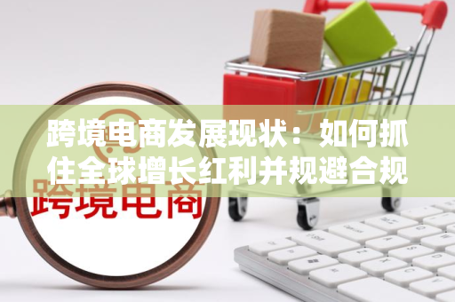 跨境电商发展现状：如何抓住全球增长红利并规避合规风险？