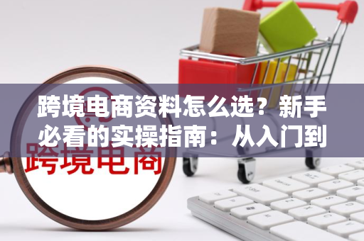 跨境电商资料怎么选？新手必看的实操指南：从入门到落地执行