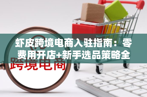 虾皮跨境电商入驻指南：零费用开店+新手选品策略全解析