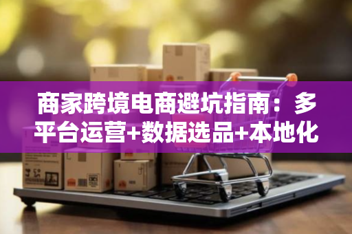 商家跨境电商避坑指南:多平台运营+数据选品+本地化策略全解析