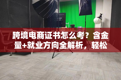 跨境电商证书怎么考？含金量+就业方向全解析，轻松拿下职业通行证