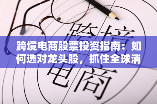 跨境电商股票投资指南:如何选对龙头股,抓住全球消费变革红利
