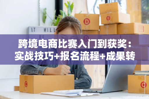 跨境电商比赛入门到获奖:实战技巧+报名流程+成果转化全攻略