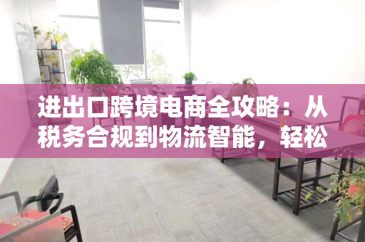 进出口跨境电商全攻略:从税务合规到物流智能,轻松玩转全球生意