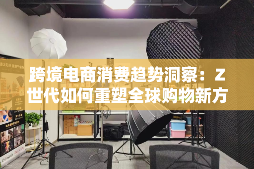 跨境电商消费趋势洞察：Z世代如何重塑全球购物新方式？