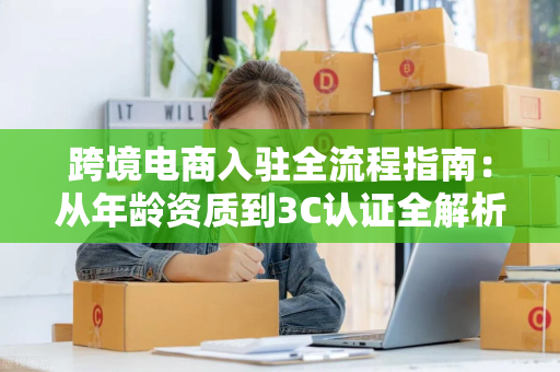 跨境电商入驻全流程指南：从年龄资质到3C认证全解析