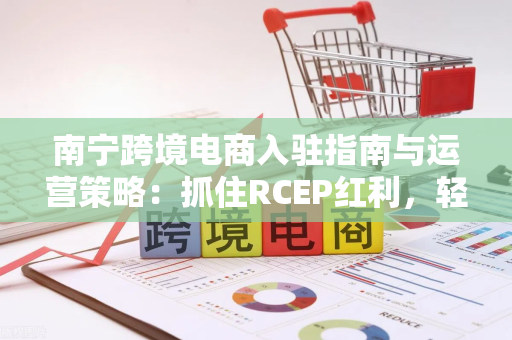 南宁跨境电商入驻指南与运营策略:抓住RCEP红利,轻松出海东南亚