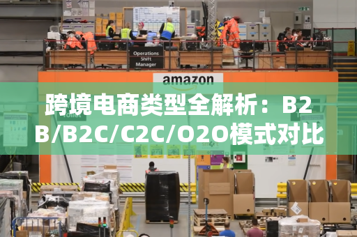 跨境电商类型全解析:B2B/B2C/C2C/O2O模式对比与实战策略