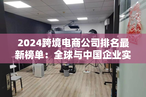 2024跨境电商公司排名最新榜单:全球与中国企业实力对比与未来趋势洞察