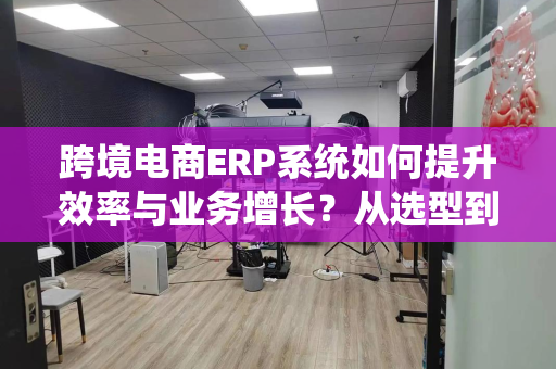 跨境电商ERP系统如何提升效率与业务增长？从选型到数据决策全解析