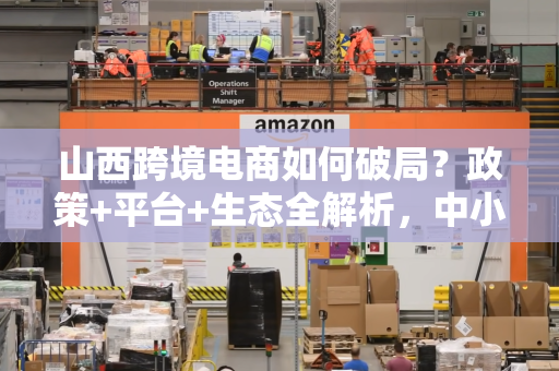山西跨境电商如何破局？政策+平台+生态全解析，中小企业也能出海赚钱