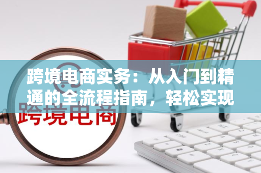 跨境电商实务：从入门到精通的全流程指南，轻松实现海外盈利