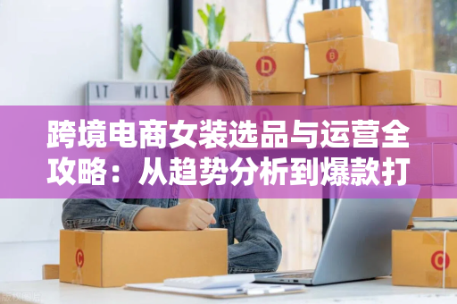 跨境电商女装选品与运营全攻略：从趋势分析到爆款打造，轻松拿下海外订单