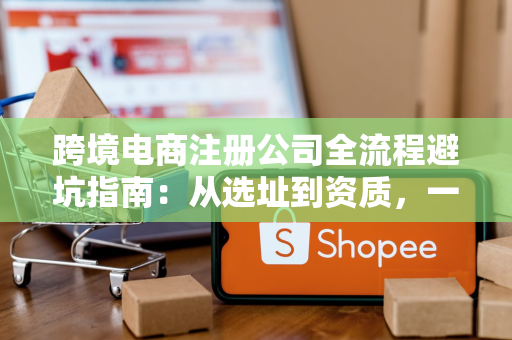 跨境电商注册公司全流程避坑指南：从选址到资质，一步不走错