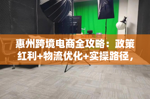 惠州跨境电商全攻略：政策红利+物流优化+实操路径，小白也能轻松出海