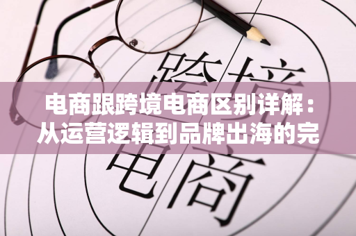 电商跟跨境电商区别详解:从运营逻辑到品牌出海的完整跃迁路径
