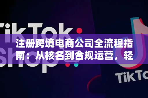注册跨境电商公司全流程指南:从核名到合规运营,轻松避坑省心起步