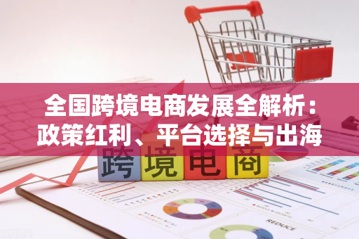 全国跨境电商发展全解析：政策红利、平台选择与出海实战指南