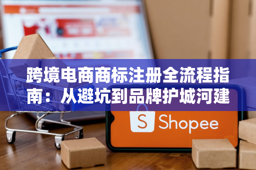 跨境电商商标注册全流程指南:从避坑到品牌护城河建设