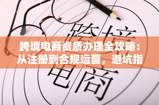 跨境电商资质办理全攻略:从注册到合规运营,避坑指南助你顺利出海