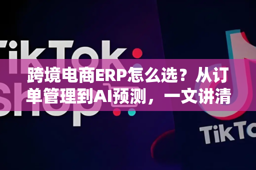 跨境电商ERP怎么选？从订单管理到AI预测，一文讲清高效运营秘诀