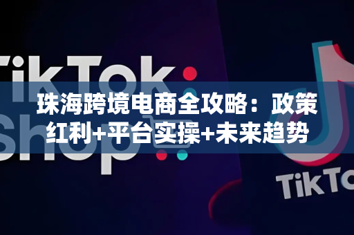 珠海跨境电商全攻略:政策红利+平台实操+未来趋势,轻松起步出海赚钱