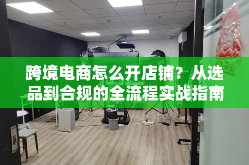 跨境电商怎么开店铺？从选品到合规的全流程实战指南