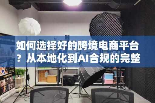 如何选择好的跨境电商平台？从本地化到AI合规的完整指南