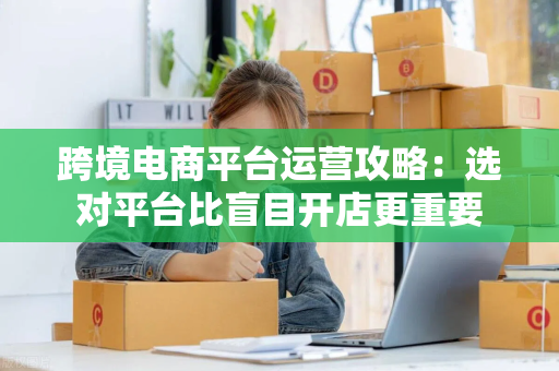 跨境电商平台运营攻略：选对平台比盲目开店更重要