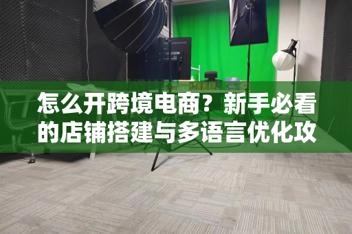 怎么开跨境电商？新手必看的店铺搭建与多语言优化攻略