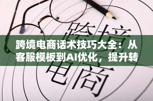 跨境电商话术技巧大全：从客服模板到AI优化，提升转化与客户满意度