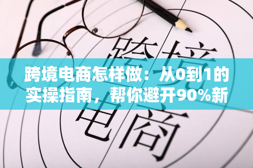 跨境电商怎样做：从0到1的实操指南，帮你避开90%新手坑