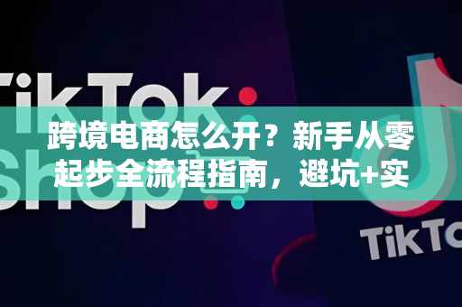跨境电商怎么开？新手从零起步全流程指南，避坑+实操全解析
