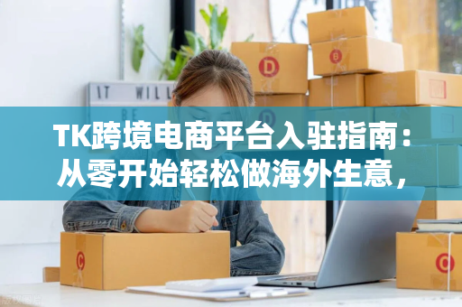 TK跨境电商平台入驻指南：从零开始轻松做海外生意，新手也能快速上手