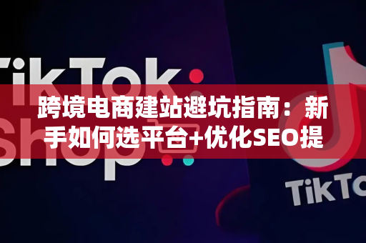 跨境电商建站避坑指南:新手如何选平台+优化SEO提升转化率