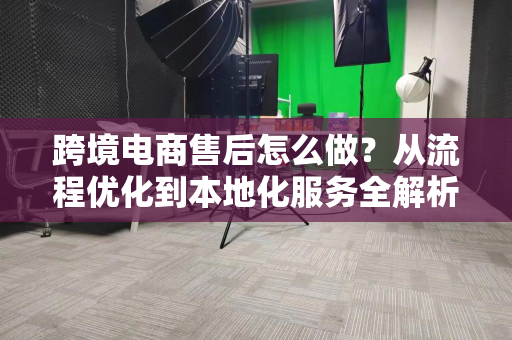跨境电商售后怎么做？从流程优化到本地化服务全解析